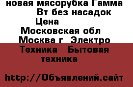 новая мясорубка Гамма 7 4 130 Вт без насадок › Цена ­ 2 300 - Московская обл., Москва г. Электро-Техника » Бытовая техника   